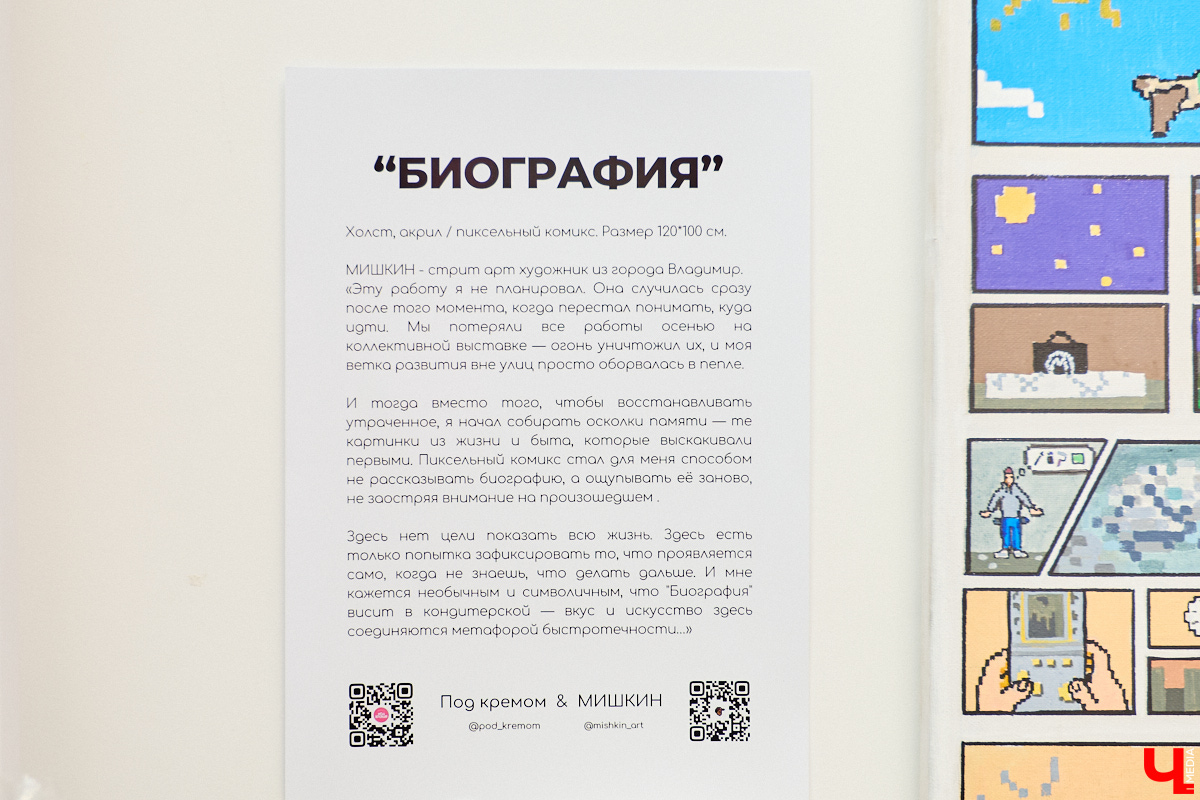 Уличного художника Мишкина не все знают лично, но его работы уже достояние Владимира. Недавно в центре открылась выставка местного райтера — камерная, биографичная. Мастер признается, что ничего не планировал, она просто случилась. В основе экспозиции — пиксельный комикс. Предваряет концепцию события невеселая история, позволившая, впрочем, многое переосмыслить.